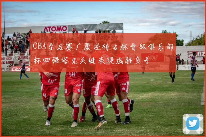 CBA季后赛广厦逆转吉林晋级俱乐部杯四强塔克关键表现成胜负手