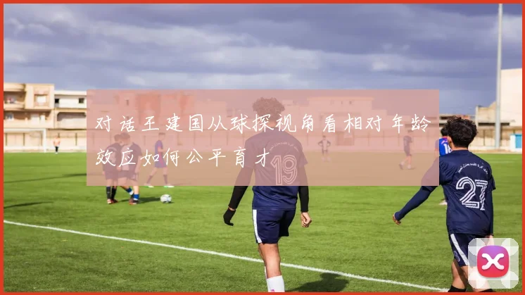 对话王建国从球探视角看相对年龄效应如何公平育才